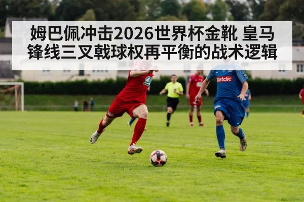 姆巴佩冲击2026世界杯金靴 皇马锋线三叉戟球权再平衡的战术逻辑